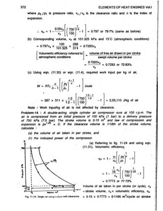where pg /p  is pressure ratio, vc/v s is the clearance ratio and n is the index of
expansion.
372 ELEMENTS OF HEAT ENGINES Vol.l
005v« (700
100
12
1 = 0-797 or 79-7% (same as before)
(b) Corresponding volume, v$ at 101-325 kPa and 15‘C (atmospheric conditions)
100
= 0 797V, x
101 325 311
>
x I? ? = 0-7283vs
[Volumetric efficiency referred to
atmospheric conditions
volume of free air drawn in per stroke
swept volume per stroke
0-7283vs
= ---------- 5 = 0-7283 or 72 83%
(c) Using eqn. (11.30) or eqn. (11.4), required work input per kg of air,
n - 1
n /%' n
- 1
n - 1
H
W = RTi Joule
1-2-1
r700 '
100
= 2,05,110 J/kg of air
Note : Work input/kg of air is not affected by clearance.
Problem-14 : A double-acting, single cylinder air compressor runs at 100 r.p.m. The
air is compressed from an initial pressure of 100 kPa (1 bar) to a delivery pressure
of 750 kPa (75 bar). The stroke volume is 015 m and law of compression and
expansion is pv1
"25 = C. If the clearance volume is 1/18th of the stroke volume,
calculate :
(a) the volume of air taken in per stroke, and
(h) the indicated power of the compressor.
(a) Referring to fig. 11-24 and using eqn.
(11.31), Volumetric efficiency,
1
Vc ( P * ) in
- 1
VS
IP1J

f 750>
’ “ -1
100
V b lu m t - m 1
s 1 _ 18 V
s
= 0-7773 or 77-73%
Volume of air taken in per stroke (or cycle), vs
= stroke volume, vsx volumetric efficiency, ti^
Fig. 11 24. Single air coniptussion with clearance. = 0-15 X 0-7773 = 0-1166 m /cycle Of Stroke
 
