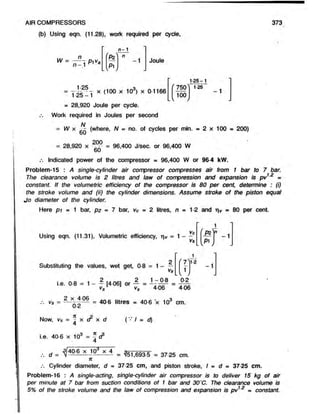 AIR COMPRESSORS
(b) Using eqn. (11.28), work required per cycle,
373
IA t ^
W = — T p , v .
n - 1
'P i n
- 1
w
Joule
l v
750
100
= T x (100 x 103) x 0-1166 (7S0^ 125
1-25 —1
= 28,920 Joule per cycle.
Work required in Joules per second
N
= W x (where, N = no. of cycles per min. = 2 x 100 = 200)
= 28,920 x = 96,400 J/sec. or 96,400 W
60
Indicated power of the compressor = 96,400 W or 96-4 kW.
Problem-15 : A single-cylinder air compressor compresses air from 1 bar to 7 bar.
The clearance volume is 2 litres and law of compression and expansion is pv12 =
constant. If the volumetric efficiency of the compressor is 80 per cent, determine : (i)
the stroke volume and (ii) the cylinder dimensions. Assume stroke of the piston equal
Jo diameter of the cylinder.
Here p i = 1 bar, p2 = 7 bar, vc = 2 litres, n - 1-2 and rv = 80 per cent.
Vc
Using eqn. (11.31), Volumetric efficiency, rv = 1 - —
Vs
Pz - 1
Substituting the values, wet get, 0-8 = 1 -
i.e. 0 8 = 1 - - [4 06] or — = - “ p
vs l 1 v, 406
vs
1
( 7 '
1
l v y
0-2
406
1-2
2 x 4 06
Vs = ------- ------
02
7
C
Now, vs = ‘i x cr x d
4
= 40 6 litres = 40 6 x 103 cm.
( v I = d)
i.e. 40 6 x 103 = V
4
d = i f I 0 6 x- = ^51,693-5 = 37 25 cm.
7C
—1
.-. Cylinder diameter, d = 37-25 cm, and piston stroke, I » d - 37-25 cm.
Problem-16 : A single-acting, single-cylinder air compressor is to deliver 15 kg of air
per minute at 7 bar from suction conditions of 1 bar and 30'C. The clearance volume is
5% of the stroke volume and the law of compression and expansion is pv = constant.
 