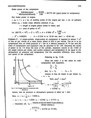 Brake power of the compressor
Indicated powe r 49-959
Mechanical efficiency ~ 0-85
AIR COMPRESSORS
— = 58-775 kW (input power to compressor)
4
375
But, brake power of engine,
= pm x I x a x no. of working cycles of the engine per sec. x no. of cylinders
where pm = brake mean effective pressure in pa,
d3 * 0-002291 d » 0-1318 m or 13-18 cm, and I = 13-18 cm. .
Problem-17 : A single-cylinder, single-acting air compressor is required to deliver 7 m3
of free air per minute at a mean, piston speed of 200 m per minute. The air is to be
compressed from an initial pressure of 1 bar to a delivery pressure of 75 bar and the
index of compression and expansion may be assumed to be 125. Assuming the stroke
of piston to be 15 times the bore of the cylinder, clearance volume to be 1/18th of
the swept volume per stroke, and suction pressure and temperature to be equal to the
atmospheric air pressure and temperature, find the volumetric efficiency, bore, stroke
and speed of the compressor.
* Referring to fig. 11-26.
I = length of engine piston stroke in metre, and
a - area of piston in m2.
i.e. (58-775 x 103) . (7 x 10s) x d x 0-7854 d2 x x 4
*
Votant-ml
compression and expansion,
- VI - V4
Ti r4
But T3 = T2 T4 = Ti
Volume of free air drawn in per stroke Va
Since the index n is the same for both
Now, p3v3n = P4V
4
t 2 7
-3
Fig. 11 26 Single-stage air compressor with
clearance.
- 0 2782 Vs
(where, free air pressure or atmospheric pressure is taken as 1 bar)
Now, vi = vs+ 70 vs = 1-0555 Vs
Va = vi — V
4 *= 1-0555 vs — 0-2782 Vs = 0-7773 Vs
j». Volumetric eff., =
Volume of free air drawn in per stroke,V
a
Stroke volume,vs
0-7773 vs
-----------5 = 0 7773 or 77 73%
V
s
 