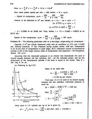 376 ELEMENTS OF HEAT ENGINES Vol.l
Now, = -A £ x / = ^ cF x 1-5 d = 1-18 (?
4 4
Also mean piston speed per min. = 200 m/min. ■ 21 x r.p.m.
200
3d
.3
„ . , 200 200
Speed of compressor, r.p.m. = - — = - — -
fc/ c X 1 D u
Volume of air delivered in m per minute, Va » (v/ - V
4) x r.pm. = 7
i.e. 0-7773 vs x r.p.m. = 7
i.e. 0-7773 (1-18^) x 200
3d
= 7
.-. d = 0-3382 m or 33-82 cm. Thus, stroke, I = 1-5 x 0-3382 = 0-5073 m or
50 73 cm.
Speed of the compressor, r.p.m. = = 3 x 0 3382 = 197 r p m‘
Problem-18 : The following particulars refer to a two-stage, single-acting air compressor :
Capacity, 5 m3 per minute measured under free air conditions of 15'C and 101325
bar; Delivery pressure, 17 bar; Pressure during suction stroke, 098 bar; Temperature
of air at the start of compression in each stage, 30'C; Clearance volume of low-pressure
cylinder is 6% ot the swept volume; Index of compression and expansion, 125 throughout,
Speed, 125 r.p.m.
Assuming that the intercooler pressure is so chosen that theoretically the work is
shared equally between the two cylinders, find : (a) the indicated power, and (b) the
dimensions of the low-pressure cylinder if the bore is equal to the stroke. Take Ft =
287 J/kg K for air.
(a) Referring to fig.11-27,
Mass of air dealt with,
_ I™ _ (1 01325 x 10s) x 5
1
7
1 ~ RT ~ 287 x 288
= 6-129 kg per minute.
From eqn. (11.11) for work to be shared equally
between the two cylinders, intercooler pressure is
given by
pz = Vpip3 = VO-98 x 17 = 4-08 bar.
Tz
Now, y - =
Fig. 11-27. Two-stage air compressor with
clearance.
Tz = Ti
n - 1
f p *
‘ n
V >
[ > ') n
[ P l j
= 303
025
f 4 08^ 25
098
= 303 x 133 = 403 K.
Work done in L.P. cylinder per kg of air is given by
W = - - 7 R(Tz - T ,) = x 287(403 - 303) - 1,43,500 J.
n —l j'<Lo
 