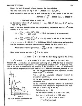 Since, the work is equally shared between the two cylinders,
The total work done per kg of air - 1,43,500 x 2 = 2,87,000 J
Work required in Joule per sec. = work done perkg of air x massof air per sec.
= 2,87,000 x = 29,320 J/sec. or 29,320 W
d u
.-. Indicated power = 29 32 kW.
(b) Let stroke volume of L.P. cylinder, v-f - v3= 100 m3, then v3 =6 m3 and Vi
= 106 m3 (fig. 11-27).
Mass of air dealt with per stroke, for a single-acting compressor with 100 m3 stroke
volume, m = m* -
P1^1 0-98 x 105 x 106 , .
mi = 287~>T303— = 119 46 k9 (mass ^ r compressed)
Pav3 4 08 x 105 x 6 0< .■ j »
m3 = — - = — 287 x 403— = 21*17 kg (mass of air left in the cylinder)
m = m -m ,3 = 119-46-21-17 = 98-29 kg per 100 m3 stroke volume and assuming
that-the temperature remains constant during delivery, i.e. from point 2 to 3,
Actual stroke volume per minute = x 6-129 = 6-236 m3/min.
98*29
Now, stroke volume permin. = ^ & x d x r.p.m.
i.e. 6-236 = ^ c? x d x 125 (the bore being equal to the stroke)
.*. dP= 0-0636 d- 0-3991 m or 39-91 cm, and I = d = 39-91 cm.
Problem-19 : Atwo-stageair compressor delivering air at 175 bar has aclearance
volume of 4% of the swept volume. The atmospheric conditions are 101 bar and 18"C,
and at the start of compression the pressure in the cylinder is 1 bar. The temperature
at the start of compression in each stage is 30"C, and the intercooler pressure is 4-04
bar. The law of compression and expansion for both
stages is pv1 = constant.
Find : (a) the volumetric efficiency referred to
atmospheric conditions,
(b) the work required per kg of air delivered by the
compressor, and
(c) the isothermal efficiency referred to isothermal
compression from atmospheric temperature and pres-
sure. (R * 0287 kJ/kg K for air).
Referring to fig. 11-28,
Let the stroke volume, vi - V3 - 100 units,
then V
3 =4 units and vi = 104 units,
c n00 t itK T1 = Ts = (30 + 273) = 303 K
f-ig. 11-28. Two-stage air compression with
clearance. ( v cooling is perfect)
AIR COMPRESSORS 377
-n?
 