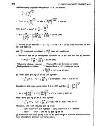 ELEMENTS OF HEAT ENGINES Vol.l
(a) Considering polytropic compression 1-2 in L.P. cylinder.
n - 1
Ik 'P z
S ',
n - 1
Tz = 7i x P*
S ' j
= 303 x
404
125 - 1
125
= 400 5K
V
1
Now, p iv in = D2V
2n or - - =
V
Z
P2
S ' ,
vz =
V1 104
[ > I
1 f 4-04^
n
1
k y
104
3056
34 03 units
1-25
Volume of air delivered = v2 - v3 = 34-03 - 4 = 30-03 units measured at 4-04
bar and 400-5 K,
also j (measured conditions) = — ^ (free air conditions)
Volume of free air (at atmospheric conditions i.e. at 1-01 bar and 291 K) delivered
404 291
= 30 03 x x = 87 28 units.
1 01 400-5
[Volumetric efficiency referred
to atmospheric conditions
Volume of free air delivered per stroke
Swept volume of L.P. cylinder per stroke
87-28
100
= 0 8728 or 87 28%
(b) Work done per kg of air in LP. cylinder
n
n - 1
1 25
1 25-1
x 0-287(400-5 - 303) = 139-91 kJ
n - 1
76
Considering polytropic compression 5-6 in H.P. cylinder, y =
_P6
ps
n-1
76 = Ts P6
PS
= 303
17-5^1
025
1-25
404
= 303 x 1-341 = 406-3 K
Work done per kg of air in H.P. cylinder
= — R{T6- 7c) = x 0-287 (406-3 - 303) = 148-24 kJ
n —1 1-25 —1
Therefore, total work required per kg of air
= work required in L.P. cylinder + work required in H.P. cylinder
= 139 91 + 148 24 » 28815 kJ per kg of air.
(c) Isothermal work done per kg of air for the same range of pressure and compression
from atmospheric pressure and temperature,
 