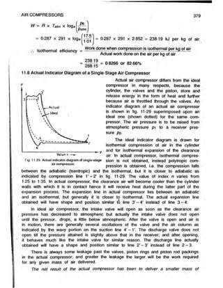 f P6 )
PatmJ
= 0 287 x 291 x loge
AIR COMPRESSORS 379
W m
mR X Tatm x loge
101
= 0-287 x 291 x 2-852 = 238-19 kJ per kg of air.
Isothermal efficiency m Work done when compression is isothermal per kg of air
Actual work done on the air per kg of air
238 19
= 0 8266 or 82 66%
28815
11.8 Actual Indicator Diagram of a Single-Stage Air Compressor
Actual air compressor differs from the ideal
compressor in many respects, because the
cylinder, the valves and the piston, store and
release energy in the form of heat and further
because air is throttled through the valves. An
indicator diagram of an actual air compressor
is shown in fig. 11-29 superimposed upon an
ideal one (shown dotted) for the same com-
pressor. The air pressure is to be raised from
atmospheric pressure pi to a receiver pres-
sure P2-
The ideal indicator diagram is drawn for
isothermal compression of air in the cylinder
and for isothermal expansion of the clearance
air. In actual compressor, isothermal compres-
Fig. 11 29. Actual indicator diagram of single-stage sion is not Obtained, instead polytropiC COm-
air compressor. pression is obtained, i.e. the compression falls
between the adiabatic (isentropic) and the isothermal, but it is closer to adiabatic as
indicated by compression line 1’ - 2 ’ in fig. 11-29. The value of index n varies from
125 to 1-35. In actual compressor, the clearance air will become cooler than the cylinder
walls with which it is in contact hence it will receive heat during the latter part of the
expansion process. The expansion line in actual compressor lies between an adiabatic
and an isothermal, but generally it is closer to isothermal. The actual expansion line
obtained will have shape and position similar to line 3’ - 4 ’ instead of line 3 -4 .
In ideal air compressor, the intake valve will open as soon as the clearance air
pressure has decreased to atmospheric but actually the intake valve does not open
until the pressur. drops, a little below atmospheric. After the valve is open and air is
in motion, there are generally several oscillations of the valve and the air column as
indicated by the wavy portion on the suction line 4’ -1 ’. The discharge valve does not
open till the pressure attained is slightly above that in the receiver; and after opening,
it behaves much like the intake valve for similar reason. The discharge line actually
obtained will have a shape and position similar to line 2’ - 3 ’ instead of line 2 -3 .
There is always some leakage past the valves, piston rings and piston rod packings
in the actual compressor; and greater the leakage the larger will be the work required
forany given mass of air delivered.
The net result of the actual compressor has been to deliver a smaller mass of
 