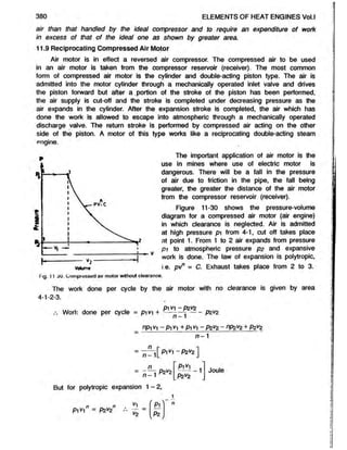 380 ELEMENTS OF HEAT ENGINES Vol.l
air than that handled by the ideal compressor and to require an expenditure of work
in excess of that of the ideal one as shown by greater area.
11.9 Reciprocating Compressed Air Motor
Air motor is in effect a reversed air compressor. The compressed air to be used
in an air motor is taken from the compressor reservoir (receiver). The most common
form of compressed air motor is the cylinder and double-acting piston type. The air is
admitted into the motor cylinder through a mechanically operated inlet valve and drives
the piston forward but after a portion of the stroke of the piston has been performed,
the air supply is cut-off and the stroke is completed under decreasing pressure as the
air expands in the cylinder. After the expansion stroke is completed, the air which has
done the work is allowed to escape into atmospheric through a mechanically operated
discharge valve. The return stroke is performed by compressed air acting on the other
side of the piston. A motor of this type works like a reciprocating double-acting steam
engine.
The important application of air motor is the
use in mines where use of electric motor is
dangerous. There will be a fall in the pressure
of air due to friction in the pipe, the fall being
greater, the greater the distance of the air motor
from the compressor reservoir (receiver).
Figure 11-30 shows the pressure-volume
diagram for a compressed air motor (air engine)
in which clearance is neglected. Air is admitted
at high pressure pi from 4-1, cut off takes place
at point 1. From 1 to 2 air expands from pressure
p i to atmospheric pressure p2 and expansive
work is done. The law of expansion is polytropic,
voium
« i.e. pv° m c. Exhaust takes place from 2 to 3.
Fig. 11 30. Compressed air motor without clearance.
The work done per cycle by the air motor with no clearance is given by area
4-1-2-3.
P1V1 —
P2V2
Work done per cycle = p i v + - — pzvz
nPl V1 ~ P l y1 + P1 y1 ~ P * V2 ~ nP z v2 ± P2V
2
n -1
= T T rrfp i^ -P 2V
2 ]
Pi^i
n
n -1
P2V
2
P2 V
2
-1 Joule
But for polytropic expansion 1- 2,
Pivi" = P2*2 S
v2
1
n
 