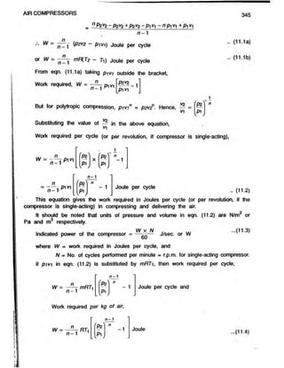 AIR COMPRESSORS 345
= 0P2V
2 - PzV2+ P2V
2 - P M - " P M +P1^1
n -1
n
^ ~ n _'- (P2V
2 - pivi) Joule per cycle
o r w = mR(T2 - 7i) Joule per cycle
From eqn. (11.1a) taking pjy* outside the bracket,
.. (1i:ia)
.. (11.1b)
Work required, W =
n
n - 1 Pivi 1
pw
But for polytropic compression, pivin = p2V
2n. Hence, — =
v
Substituting the value of £ in the above equation,
Work
w
S 's
v
-1
required per cycle (or per revolution, if compressor is single-acting),
1
us n
W = - - — p i vt X
'k '1 n
- 1
W [ p i j
n —1
P1V1
1
c
(p z )
-----------
1
1
c
&
Joule per cycle
.. (11.2)
This equation gives the work required in Joules per cycle (or per revolution, if the
compressor is single-acting) in compressing and delivering the air.
It should be noted that units of pressure and volume in eqn. (11.2) are N/m2 or
Pa and m3 respectively.
. ^ W x N ... ...(11.3)
Indicated power of the compressor = —- - — J/sec. or W
where W = work required in Joules per cycle, and
N - No. of cycles performed per minute - r.p.m. for single-acting compressor,
if p ivi in eqn. (11.2) is substituted by mRTi, then work required per cycle,
n -1
(Pz
1
1
c
( p ij
W = — mRTi
n - 1
Work required per kg of air,
Joule per cycle and
W =
n
n - 1
RT,
-
n - 1
'P i
1
1
c
[ p ij
Joule ...(11.4)
 