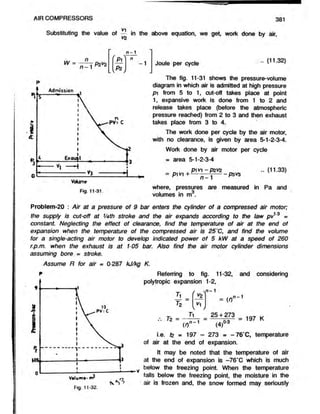 AIR COMPRESSORS 381
Vi
Substituting the value of — in the above equation, we get, work done by air,
V2
W =
n
n - 1 02^2
L V
r P±
Pz
n-1
n
-1 Joule per cycle (11.32)
The fig. 11-31 shows the pressure-volume
diagram in which air is admitted at high pressure
pi from 5 to 1, cut-off takes place at point
1, expansive work is done from 1 to 2 and
release takes place (before the atmospheric
pressure reached) from 2 to 3 and then exhaust
takes place from 3 to 4.
The work done per cycle by the air motor,
with no clearance, is given by area 5-1-2-3-4.
Work done by air motor per cycle
= area 5-1-2-3-4
P1V1 - P2V2
n - 1 -------------------- P 3 4 / 3
(11.33)
Fig. 11-31.
where, pressures are measured in Pa and
volumes in m .
Problem-20 : Air at a pressure of 9 bar enters the cylinder of a compressed air motor;
the supply is cut-off at V4th stroke and the air expands according to the law pv13 =
constant. Neglecting the effect of clearance, find the temperature of air at the end of
expansion when the temperature of the compressed air is 25"C, and find the volume
for a single-acting air motor to develop indicated power of 5 kW at a speed of 260
r.p.m. when the exhaust is at 105 bar. Also find the air motor cylinder dimensions
assuming bore = stroke.
Assume R for air = 0-287 kJ/kg K.
Referring to fig. 11-32,
polytropic expansion 1-2,
y i - 1
and considering
T
Tz
Tz = -
*z
^1
vn - 1
= (I)
25 + 273
vO-3
n- 1
= 197 K
(')""• (4f
i.e. tz = 197 - 273 = -76*C , temperature
of air at the end of expansion.
It may be noted that the temperature of air
at the end of expansion is -76*C which is much
below the freezing point. When the temperature
falls below the freezing point, the moisture in the
air is frozen and, the snow formed may seriously
 