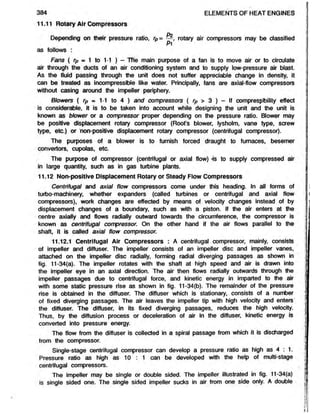 384 ELEMENTS OF HEAT ENGINES
11.11 Rotary Air Compressors
Do
Depending on their pressure ratio, rp= —, rotary air compressors may be classified
Pi
as follows :
Fans ( rp = ^ to 1*1 ) - The main purpose of a fan is to move air or to circulate
air through the ducts of an air conditioning system and to supply low-pressure air blast.
As the fluid passing through the unit does not suffer appreciable change in density, it
can be treated as incompressible like water. Principally, fans are axial-flow compressors
without casing around the impeller periphery.
Blowers ( rp m 1-1 to 4 ) and compressors ( rp > 3 ) - If compressibility effect
is considerable, it is to be taken into account while designing the unit and the unit is
known as blower or a compressor proper depending on the pressure ratio. Blower may
be positive displacement rotary compressor (Root’s blower, lysholm, vane type, screw
type, etc.) or non-positive displacement rotary compressor (centrifugal compressor).
The purposes of a blower is to furnish forced draught to furnaces, besemer
convertors, cupolas, etc.
The purpose of compressor (centrifugal or axial flow) 'is to supply compressed air
in large quantity, such as in gas turbine plants.
11.12 Non-positive Displacement Rotary or Steady Flow Compressors
Centrifugal and axial flow compressors come under this heading. In all forms of
turbo-machinery, whether expanders (called turbines or centrifugal and axial flow
compressors), work changes are effected by means of velocity changes instead of by
displacement changes of a boundary, such as with a piston. If the air enters at the
centre axially and flows radially outward towards the circumference, the compressor is
known as centrifugal compressor. On the other hand if the air flows parallel to the
shaft, it is called axial flow compressor.
11.12.1 Centrifugal Air Compressors : A centrifugal compressor, mainly, consists
of impeller and diffuser. The impeller consists of an impeller disc and impeller vanes,
attached on the impeller disc radially, forming radial diverging passages as shown in
fig. 11-34(a). The impeller rotates with the shaft at high speed and air is drawn into
the impeller eye in an axial direction. The air then flows radially outwards through the
impeller passages due to centrifugal force, and kinetic energy in imparted to the air
with some static pressure rise as shown in fig. 11-34(b). The remainder of the pressure
rise is obtained in the diffuser. The diffuser which is stationary, consists of a number
of fixed diverging passages. The air leaves the impeller tip with high velocity and enters
the diffuser. The diffuser, in its fixed diverging passages, reduces the high velocity.
Thus, by the diffusion process or deceleration of air in the diffuser, kinetic energy is
converted into pressure energy.
The flow from the diffuser is collected in a spiral passage from which it is discharged
from the compressor.
Single-stage centrifugal compressor can develop a pressure ratio as high as 4 : 1.
Pressure ratio as high as 10 : 1 can be developed with the help of multi-stage
centrifugal compressors.
The impeller may be single or double sided. The impeller illustrated in fig. 11-34(a)
is single sided one. The single sided impeller sucks in air from one side only. A double
 