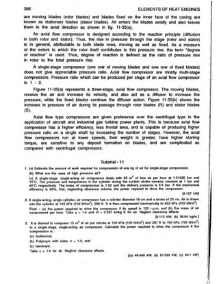 386 ELEMENTS OF HEAT ENGINES
are moving blades (rotor blades) and blades fixed on the inner face of the casing are
known as stationary blades (stator blades). Air enters the blades axially and also leaves
them in the axial direction as shown in fig. 11-35(a).
An axial flow compressor is designed according to the reaction principle (diffusion
in both rotor and stator). Thus, the rise in pressure through the stage (rotor and stator)
is in general, attributable to both blade rows, moving as well as fixed. As a measure
of the extent to which the rotor itself contributes to this pressure rise, the term “degree
of reaction" is used. Thus, degree of reaction is defined as the ratio of pressure rise
in rotor to the total pressure rise.
A single-stage compressor (one row of moving blades and one row of fixed blades)
does not give appreciable pressure ratio. Axial flow compressor are mostly multi-stage
compressors. Pressure ratio which can be produced per stage of an axial flow compressor
is 1 : 2.
Figure 11-35(a) represents a three-stage, axial flow compressor. The moving blades,
receive the air and increase its velocity, and also act as a diffuser to increase the
pressure, while the fixed blades continue the diffuser action. Figure 11-35(b) shows the
increase in pressure of air during its passage through rotor blades (R) and stator blades
(S).
Axial flow type compressors are given preference over the centrifugal type in the
application of aircraft and industrial gas turbine power plants. This is because axial flow
compressor has a higher efficiency, less frontal area, and is capable of producing higher
pressure ratio on a single shaft by increasing the number of stages. However, the axial
flow compressors run at lower speeds, their weight is greater, have higher starting
torque, are sensitive to any deposit formation on blades, and are complicated as
compared with centrifugal compressors.
Tutorial - 11
1. (a) Estimate the amount of work required for compression of one kg of air for single-stage compression.
(b) What are the uses of high pressure air?
(c) A single-stage, single-acting air compressor deals with 85 m3 of free air per hour at 1 01325 bar and
15‘C. The pressure and temperature in the cylinder during the suction stroke remains constant at 1 bar and
40*C respectively. The index of compression is 1-22 and the delivery pressure is 5-5 bar. If the mechanical
efficiency is 85%, find, neglecting clearance volume, the power required to drive the compressor.
[6-107 kW]
2. A single-acting, single-cylinder, air compressor has a cylinder diameter 18 cm and a stroke of 25 cm. Air is drawn
into the cylinder at 102 kPa (102 kN/m2), 288 K. It is then compressed isentropically to 632 kPa (632 kN/m2).
Find : (a) the power required to drive the compressor if its speed is 120 r.p.m; and (b) the mass of air
compressed per hour. Take y = 1-4 and R = 0-287 kJ/kg K for air. Neglect clearance effects.
[3-112 kW; (b) 56 54 kg/hr ]
3. It is desired to compress 15 m3 of air per minute at 100 kPa (100 kN/m2) and 297 K to 700 kPa (700 kN/m )
in a single-stage, single-acting air compressor. Calculate the power required to drive the compressor if the
compression is :
(a) Isothermal.
(b) Polytropic with index n - 1-3, and
(c) Isentropic.
Take y = 1-4 for air. Neglect clearance effects.
[(a) 48 648 kW; (b) 61 533 kW; (c) 651 kW]
 