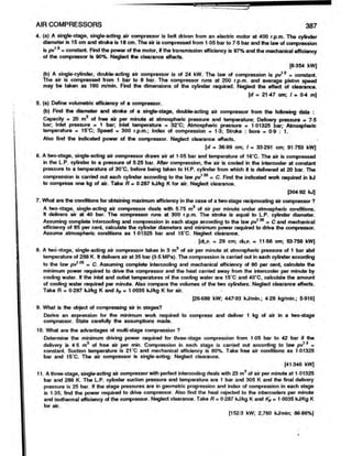 AIR COMPRESSORS 387
4. (a) A single-stage, single-acting air compressor is belt driven from an electric motor at 400 r.p.m. The cylinder
diameter is 15 cm and stroke is 18 cm. The air is compressed from 1 05 bar to 7-5 bar and the law of compression
is pv13 = constant. Find the power of the motor, if the transmission efficiency is 97% and the mechanical efficiency
of the compressor is 90%. Neglect the clearance effects.
[6 354 kW]
(b) A single-cylinder, double-acting air compressor is of 24 kW. The law of compression is pv12 = constant.
The air is compressed from 1 bar to 8 bar. The compressor runs at 200 r.p.m. and average piston speed
may be taken as 160 m/min. Find the dimensions of the cylinder required. Neglect the effect of clearance.
[d = 21-47 cm; I = 04 m]
5. (a) Define volumetric efficiency of a compressor.
(b) Find the diameter and stroke of a single-stage, double-acting air compressor from the following data :
Capacity * 20 m of free air per minute at atmospheric pressure and temperature; Delivery pressure = 7-5
bar; Inlet pressure = 1 bar; Inlet temperature = 32*C; Atmospheric pressure = 1 01325 bar; Atmospheric
temperature = 15*C; Speed = 300 r.p.m.; Index of compression = 1-3; Stroke : bore = 0-9 : 1.
Also find the indicated power of the compressor. Neglect clearance effects.
[d m 36-99 cm; I = 33 291 cm; 91-753 kW]
6. A two-stage, single-acting air compressor draws air at 1-05 bar and temperature of 16’C. The air is compressed
in the L.P. cylinder to a pressure of 5-25 bar. After compression, the air is cooled in the intercooler at constant
pressure to a temperature of 30*C, before being taken to H.P. cylinder from which it is delivered at 20 bar. The
compression is carried out each cylinder according to the law pv135 = C. Find the indicated work required in kJ
to compress one kg of air. Take R - 0-287 kJ/kg K for air. Neglect clearance.
[304 92 kJ]
7. What are the conditions for obtaining maximum efficiency in the case of a two-stage reciprocating air compressor ?
A two-stage, single-acting air compressor deals with 5-75 m3 of air per minute under atmospheric conditions.
It delivers air at 40 bar. The compressor runs at 300 r.p.m. The stroke is equal to L.P. cylinder diameter.
Assuming complete intercooling and compression in each stage according to the law py*35 = C and mechanical
efficiency of 85 per cent, calculate the cylinder diameters and minimum power required to drive the compressor.
Assume atmospheric conditions as 1-01325 bar and 15‘C. Neglect clearance.
[dLp. = 29 cm; <to.P. = 11-56 cm; 53-758 kW]
8. A two-stage, single-acting air compressor takes in 3 m3 of air per minute at atmospheric pressure of 1 bar abd
temperature of 288 K. It delivers air at 35 bar (3-5 MPa). The compression is carried out in each cylinder according
to the law pv1
'25 = C. Assuming complete intercooling and mechanical efficiency of 80 per cent, calculate the
minimum power required to drive the compressor and the heat carried away from the intercooter per minute by
cooling water. If the inlet and outlet temperatures of the cooling water are 15‘C and 40*C, calculate the amount
of cooling water required per minute. Also compare the volumes of the two cylinders. Neglect clearance effects.
Take R = 0-287 kJAtg K and kp = 1-0035 kJ/kg K for air.
[26-688 kW; 44793 kJ/min.; 4 28 kg/min.; 5-916]
9. What is the object of compressing air in stages?
Derive an expression for the minimum work required to compress and deliver 1 kg of air in a two-stage
compressor. State carefully the assumptions made.
10. What are the advantages of multi-stage compression ?
Determine the minimum driving power required for three-stage compression from 1-05 bar to 42 bar if the
delivery is 4-5 m3 of free air per min. Compression in each stage is carried out according to law pv 3 =
constant. Suction temperature is 21‘C and mechanical efficiency is 80%. Take free air conditions as 1-01325
bar and 15‘C. The air compressor is single-acting. Neglect clearance.
[41 346 kW]
11. A three-stage, single-acting air compressor with perfect intercooling deals with 23 m3 of air per minute at 1-01325
bar and 288 K. The L.P. cylinder suction pressure and temperature are 1 bar and 305 K and the final delivery
pressure is 25 bar. If the stage pressures are in geometric progression and index of compression in each stage
is 1 35, find the power required to drive compressor. Also find the heat rejected to the intercoolers per minute
and isothermal efficiency of the compressor. Neglect clearance. Take R = 0-287 kJ/kg K and Kp= 1-0035 kJ/Kg K
for air.
[152 3 kW; 2,760 kJ/min; 86 86%]
 
