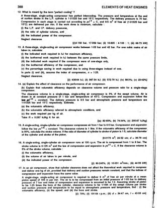 12. What is meant by the term ‘perfect cooling’ ?
A three-stage, single-acting compressor has perfect intercooling. The pressure and temperature at the end
of suction stroke in the L.P. cylinder is 1-01325 bar and 15’C respectively. The delivery pressure is 70 bar.
Compression in each stage is carried out according to pv12 = C, and 8-5 m9 of free air (1-01325 bar and
15’C) are delivered per min. If the work done is minimum, calculate :
(i) the L.P. and I.P. delivery pressures,
(ii) the ratio of cylinder volume, and
(iii) the indicated power of the compressor.
Neglect clearance
[(i)4-158 bar, 17-059 bar; (ii) 16-835 : 4-103 : 1; (iii) 68-73kW]
13. A three-stage, single-acting air compressor works between 1-05 bar and 42 bar. For one cubicmetre of air
taken in, calculate:
(i) the indicated work required in kJ for maximum efficiency,
(ii) the isothermal work required in kJ between the same pressure limits,
(iii) the indicated work required if the compressor were of one-stage only,
(iv) the isothermal efficiency ofthe compressor, and
(v) the percentage saving in work required due to using three-stages instead ofone.
In parts (i) and (iii), assume the index of compression, n = 1-25.
Neglect clearance.
[(i) 438-64 kJ; (ii) 387-34 kJ; (iii) 572-78 kJ; (iv) 88-3%; (v) 23-42%]
14. (a) Explain the effect of clearance on the performance of air compressor.
(b) Explain that volumetric efficiency depends on clearance volume and pressure ratio for a single-stage
compressor.
The clearance volume in a single-stage, single-acting air compressor is 5% of the swept volume. Air is
drawn ‘
m at constant pressure of 1 bar and temperature of 43*C. Compression and expansion follow the
la«*£V125 = constant. The delivery pressure is 6-5 bar and atmospheric pressure and temperature are
1-01325 bar and 15*C respectively. Estimate.
(a) the volumetric efficiency.
(b) the volumetric efficiency referred to atmospheric conditions, and
(c) the work required per kg of air.
Take R = 0-287 kJ/kg K for air.
[(a) 82 65%; (b) 74-34%; (c) 205 87 kJ/kg]
15. A single-acting, single-cylinder air compressor compresses air from 1 bar to 6-5 bar. Compression and expansion
follow the law pv125 = constant. The clearance volume is 1 litre. If the volumetric efficiency of the compressor
is 80%, calculate the stroke volume. If the ratio of diameter of cylinder to stroke of piston is 1-5, calculate diameter
of the cylinder and stroke of the piston.
(0 0173 m3; 24 52 cm; d = 36-78 cm]
16. A single-acting, single-cylinder air compressor runs at 100 r.p.m. The air is compressed from 1 to 8 bar. The
stroke volume is 0-125 m3 and the law of compression and expansion is pv1'3 = C. If the clearance volume is
5% of the stroke volume, calculate :
(i) the volumetric efficiency,
(ii) the volume of air taken in per minute, and
(iii) the indicated power of the compressor.
l(i) 80-245%; (ii) 10-031 m3
/min.; (iii) 44-55 kWJ
17. In an air compressor, show that cylinder clearance does not affect the theoretical work required to compress
and deliver one kg of air, provided that delivery and suction pressures remain constant, and that the indices of
compression and expansion have the same value.
A single-stage, single-acting air compressor is required to deliver 6 m of free air per minute at a mean
piston speed of 165 m per min. The air is to be compressed from an initial pressure of 1-05 bar to deljvery
pressure of 7 bar and index of compression and expansion is assumed to be 1-3. Assuming stroke of piston
to be 1-25 times the bore of the cylinder, clearance volume to be 1/15th of the swept volume per stroke
and suction pressure and temperature to be equal to atmospheric pressure and temperature, find : (i) the
volumetric efficiency, (ii) the speed, and (iii) the bore and stroke.
[(i) 78%; (ii) 191 64 r p.m.; (iii) d = 34-47 cm, I = 43 08 cm)
388 ELEMENTS OF HEAT ENGINES
 