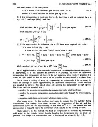 Indicated power of the compressor
= W x mass of air delivered per second J/sec. or W ... (11.5)
where W = work required in Joules per kg of air.
(b) If the compression is isentropic (pvT = C), the index n will be replaced by y in
eqn. (11.2) and eqn. (11.4), and then
346 ELEMENTS OF HEAT ENGINES Vol.l
Work required, W =
Work required per kg of air,
W =
Y - 1
.1-1 1
— pv
y -1 r
pst 7 -1 Joule per cycle ... (11.6a)
n
Y -1
Pi
V J
Joule (11.6b)
(c) If the compression is isothermal (pv = C), then work required per cycle,
W » area 1-2-3-4 (fig. 11-4)
= area a-2-1-b plus area 0-a-2-3 minus area b-1-4-0
Y
V
2
.
W = P 1 V1 loge
= P1V1 loge
+ P2V2 - P 1 V1 rn P1V1 loge
py
Joule per cycle
(since P2V
2 - pivi)
... (11.7a)
Work required per kg of air, W - RTi loge v
pi
Joule
(11.7b)
11.3.3 Approximation of Isothermal Compression : Although isothermal compression
is economical, it is not possible to achieve it in practice. To have an isothermal
compression, the compressor will have to be run extremely slow, while in practice it is
driven at high speed so that as much air as possible in compressed in a given time.
Since, there is saving of work by compressing air isothermally, it is necessary to
make an attempt to obtain approximately an isothermal compression. Three methods
are adopted to achieve this object while still running the compressor at high speed.
The three methods adopted are :
— cooling the air during compression by spraying cold water into the cylinder,
— cooling the air during compression by circulating cold water through the cylinderjacket,
and
— adopting multi-stage compression with inter-stage cooling.
Cold water spray : In this method, cold water is sprayed into the cylinder during
compression. The cooling, thus done, reduces the temperature of the air and the
compression curve will be approximately of the form pv1 = C. This means that the
compression is brought nearer to isothermal which results in the saving of work.
Water jacket : In this method, the heat of compression is extracted by circulating
cold water in the cylinder jacket thereby keeping the temperature rise as small as
possible. This keeps the compression near to isothermal as shown in fig. 11-3.
 
