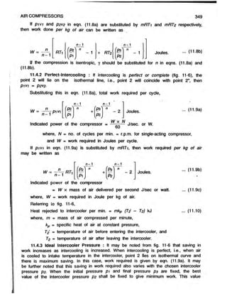 AIR COMPRESSORS 349
If pivi and P2V
2 in eqn. (11.8a) are substituted by mRTi and mRT2 respectively,
then work done per kg of air can be written as
W =
n
n - 1
RT
n- 1
£2
v*1,
- 1 + RT2
n - 1
n
- 1 Joules. ... (11.8b)
If the compression is isentropic, y should be substituted for n in eqns. (11.8a) and
(11.8b).
11.4.2 Perfect-lntercooling : If intercooling is perfect or complete (fig. 11-6), the
point 2 will lie on the isothermal line, i.e., point 2 will coincide with point 2", then
P1V1 = P2V2.
Substituting this in eqn. (11.8a), total work required per cycle,
W
n
n - 1
pi V
1
n - 1 n - 1
'pz''
lvP V
f - 
P3
02,
v
- 2 Joules. ... (11.9a)
W x N
Indicated power of the compressor = — —— J/sec. or W.
where, N = no. of cycles per min. = r.p.m. for single-acting compressor,
and W m work required in Joules per cycle.
If pivi in eqn. (11.9a) is substituted by mRTi, then work required per kg of air
may be written as
n- 1 n - 1
n —1 1
'P2
w
n
+
w
H
n
- 2 Joules. - <
119b>
•
Indicated power of the compressor
= W x mass of air delivered per second J/sec or watt. ... (11.9c)
where, W= work required in Joule per kg of air.
Referring to fig. 11-6,
Heat rejected to intercooler per min. = mkp (Td - T2) kJ ... (11.10)
where, m= mass of air compressed per minute,
kp = specific heat of air at constant pressure,
T2’ = temperature of air before entering the intercooler, and
T2 = temperature of air after leaving the intercooler.
11.4.3 Ideal Intercooler Pressure : It may be noted from fig. 11-6 thatsaving in
work increases as intercooling is increased. When intercooling is perfect, i.e., when air
is cooled to intake temperature in the intercooler, point 2 lies on isothermal curve and
there is maximum saving. In this case, work required is given by eqn. (11.9a). It may
be further noted that this saving in work required also varies with the chosen intercooler
pressure p2- When the initial pressure pi and final pressure ps are fixed, the best
value of the intercooler pressure p2 shall be fixed to give minimum work. This value
 