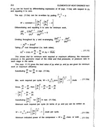 350 ELEMENTS OF HEAT ENGINES Vol.l
of p2 can be found by differentiating expression of W (eqn. 11.9a) with respect to P2
and equating it to zero.
The eqn. (11.9a) can be re-written by putting — — = y.
W = constant x
rPz*
i f ' ,
to
. t o ,

- 2
Differentiating and equating it to zero for minimum work,
dW y(P2)y 1 y(p3)y
dP2 (P ir (P2>
r + 1
7 = 0
Dividing throughout by y and re-arranging,
P2y » (P/PaY
Taking y*h root throughout (i.e. both sides),
P2 Ps
ipz)r-1
(p i) r +1
(P2)
= P 1P3 or B ^ or p2 = ^PiP3
Pi P2
(11. 11)
777/s shows that for minimum work required or maximum efficiency, the intercooler
pressure is the geometric mean of the initial and final.pressures, or pressure ratio in
each stage is the same.
This (eqn. 11.11) gives the best value of p2 when p i and p3 are given for minimum
work or maximum efficiency
Substituting ^ for in eqn. (11.9a),
Min. work required per cycle, W = 2 pi vy
r _ 2
n - 1
'l * ' - 1
Since, ^ , then
p i P2
P2
yp' j
= P? x A* = P3
p i P2 P1
/
P3
01
v y
P2 m P3
P1 P2
( V'*
P3 for in
( p ij W
Joule - <
11-12a>
in eqn. (11.12a),
Substituting
Minimum work required per cyde (in terms of pi and pa) can be written as
n
W = 2 n —- p i vi
n - 1
2n
-1 Joule per cycle. ..(11.12b)
A/
Minimum indicated power of the compressor = W x — J/sec. or watt. (i 1.12c)
 