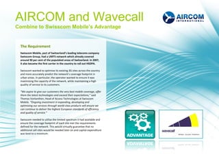 AIRCOM and Wavecall
Combine to Swisscom Mobile’s Advantage


 The Requirement
 Swisscom Mobile, part of Switzerland’s leading telecoms company
 Swisscom Group, had a UMTS network which already covered
 around 90 per cent of the populated areas of Switzerland. In 2007,
 it also became the first carrier in the country to roll out HSDPA.

 Swisscom wanted to optimise its existing 3G sites across the country
 and more accurately predict the network’s coverage footprint in
 urban areas. In particular, the operator wanted to ensure it was
 maximising the capacity of the network, while maintaining a high
 quality of service to its customers.

 “We aspire to give our customers the very best mobile coverage, offer
 them the latest technologies and exceed their expectations,” said
 Thomas Vonlanthen, Head of Access Technologies at Swisscom
 Mobile. “Ongoing investment in expanding, developing and
 optimising our services through world-class products will ensure we
 can continue to deliver the highest European standards of efficiency
 and quality of service.”

 Swisscom needed to utilise the limited spectrum it had available and
 ensure the coverage footprint of each site met the requirements
 defined for the network. This would virtually guarantee that no
 additional cell sites would be needed later on and capital expenditure
 was kept to a minimum.
 