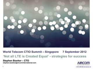 1 © 2012 AIRCOM International Ltd
World Telecom CTIO Summit – Singapore 7 September 2012
‘Not all LTE is Created Equal’ - strategies for success
Stephen Bowker – CTO
stephen.bowker@aircominternational.com
 