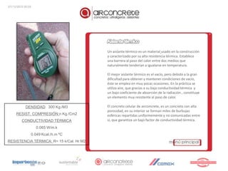 27/12/2010 20:55




                                          Un aislante térmico es un material usado en la construcción
                                          y caracterizado por su alta resistencia térmica. Establece
                                          una barrera al paso del calor entre dos medios que
                                          naturalmente tenderían a igualarse en temperatura.

                                          El mejor aislante térmico es el vacío, pero debido a la gran
                                          dificultad para obtener y mantener condiciones de vacío,
                                          éste se emplea en muy pocas ocasiones. En la práctica se
                                          utiliza aire, que gracias a su baja conductividad térmica y
                                          un bajo coeficiente de absorción de la radiación , constituye
                                          un elemento muy resistente al paso de calor.

            DENSIDAD: 300 Kg./M3          El concreto celular de airconcrete, es un concreto con alta
                                          porosidad, en su interior se forman miles de burbujas
     RESIST. COMPRESIÓN:n Kg./Cm2         esféricas repartidas uniformemente y no comunicadas entre
         CONDUCTIVIDAD TÉRMICA            si, que garantiza un bajo factor de conductividad térmica.

                   0.065 W/m.k
               0.049 Kcal./h.m ºC
RESISTENCIA TÉRMICA: R= 15 k/Cal. Hr.M2
 