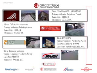 27/12/2010 20:55




                                           Obra: VITA POLANCO - ARCHETONIC
                                           Trabajo realizado: Pendiente Pluvial
                                           Superficie:   3000 m2
                                           Ubicación: México, D.F.
                                       .
 Obra: Edificio departamentos
 Trabajo realizado: Colado de losas
 Superficie:       2000 m2
 Ubicación: México, D.F


                                                 Obra: CITY SHOPS
                                                 Trabajo realizado: Pendientes Pluvial
                                                 Superficie: 7500 m2- 2100M3
                                                 Ubicación: Valle Dorado, Edo. Mex.

Obra: Bodegas Vinicolas.
Trabajo realizado: Pendiente Pluvial
Superficie: 1500 m2
Ubicación: México, D.F.
 