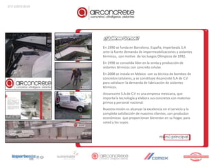 27/12/2010 20:55




                   En 1990 se funda en Barcelona. España, Imperbesós S.A
                   ante la fuerte demanda de impermeabilizaciones y aislantes
                   térmicos, con motivo de los Juegos Olímpicos de 1992.
                   En 1998 se consolida líder en la venta y producción de
                   aislantes térmicos con concreto celular.
                   En 2008 se instala en México con su técnica de bombeo de
                   concretos celulares, y se constituye Aiconcrete S.A de C.V
                   para satisfacer la demanda de fabricación de aislantes
                   térmicos.
                   Airconcrete S.A de C.V es una empresa mexicana, que
                   importa la tecnología y elabora sus concretos con materias
                   primas y personal nacional.
                   Nuestra misión es alcanzar la excelencia en el servicio y la
                   completa satisfacción de nuestros clientes, con productos
                   económicos que proporcionan bienestar en su hogar, para
                   usted y los suyos.
 