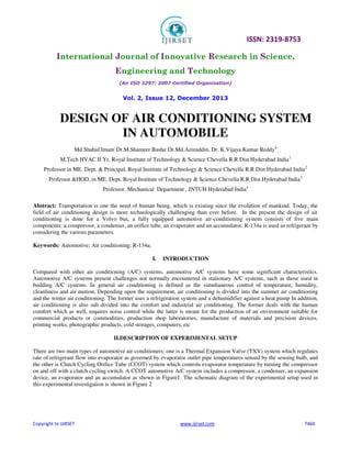ISSN: 2319-8753
International Journal of Innovative Research in Science,
Engineering and Technology
(An ISO 3297: 2007 Certified Organization)
Vol. 2, Issue 12, December 2013
Copyright to IJIRSET www.ijirset.com 7460
DESIGN OF AIR CONDITIONING SYSTEM
IN AUTOMOBILE
Md Shahid Imam,
Dr.M.Shameer Basha,
Dr.Md.Azizuddin, Dr. K.Vijaya Kumar Reddy4
M.Tech HVAC II Yr, Royal Institute of Technology & Science Chevella R.R Dist Hyderabad India1
Professor in ME. Dept. & Principal, Royal Institute of Technology & Science Chevella R.R Dist Hyderabad India2
Professor &HOD, in ME. Dept. Royal Institute of Technology & Science Chevella R.R Dist Hyderabad India3
Professor. Mechanical Department , JNTUH Hyderabad India4
Abstract: Transportation is one the need of human being, which is existing since the evolution of mankind. Today, the
field of air conditioning design is more technologically challenging than ever before. In the present the design of air
conditioning is done for a Volvo bus, a fully equipped automotive air-conditioning system consists of five main
components: a compressor, a condenser, an orifice tube, an evaporator and an accumulator. R-134a is used as refrigerant by
considering the various parameters.
Keywords: Automotive; Air conditioning; R-134a;
I. INTRODUCTION
Compared with other air conditioning (A/C) systems, automotive A/C systems have some significant characteristics.
Automotive A/C systems present challenges not normally encountered in stationary A/C systems, such as those used in
building A/C systems. In general air conditioning is defined as the simultaneous control of temperature, humidity,
cleanliness and air motion. Depending upon the requirement, air conditioning is divided into the summer air conditioning
and the winter air conditioning. The former uses a refrigeration system and a dehumidifier against a heat pump In addition,
air conditioning is also sub divided into the comfort and industrial air conditioning. The former deals with the human
comfort which as well, requires noise control while the latter is meant for the production of an environment suitable for
commercial products or commodities, production shop laboratories, manufacture of materials and precision devices,
printing works, photographic products, cold storages, computers, etc
II.DESCRIPTION OF EXPERIMENTAL SETUP
There are two main types of automotive air-conditioners: one is a Thermal Expansion Valve (TXV) system which regulates
rate of refrigerant flow into evaporator as governed by evaporator outlet pipe temperatures sensed by the sensing bulb, and
the other is Clutch Cycling Orifice Tube (CCOT) system which controls evaporator temperature by turning the compressor
on and off with a clutch cycling switch. A CCOT automotive A/C system includes a compressor, a condenser, an expansion
device, an evaporator and an accumulator as shown in Figure1. The schematic diagram of the experimental setup used in
this experimental investigation is shown in Figure 2
 