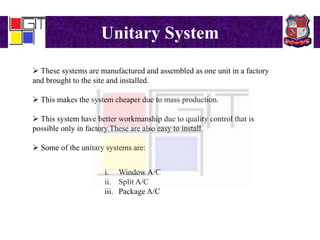 Unitary System
 These systems are manufactured and assembled as one unit in a factory
and brought to the site and installed.
 This makes the system cheaper due to mass production.
 This system have better workmanship due to quality control that is
possible only in factory.These are also easy to install.
 Some of the unitary systems are:
i. Window A/C
ii. Split A/C
iii. Package A/C
 