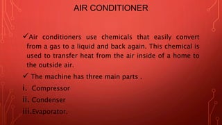 AIR CONDITIONER
Air conditioners use chemicals that easily convert
from a gas to a liquid and back again. This chemical is
used to transfer heat from the air inside of a home to
the outside air.
 The machine has three main parts .
i. Compressor
ii. Condenser
iii.Evaporator.
 