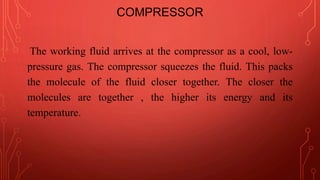 COMPRESSOR
The working fluid arrives at the compressor as a cool, low-
pressure gas. The compressor squeezes the fluid. This packs
the molecule of the fluid closer together. The closer the
molecules are together , the higher its energy and its
temperature.
 