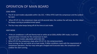 OPERATION OF MAIN BOARD
COOL MODE
• The ST at cool modeis adjustable within 16c-31C. • When RTST, both the compressor and the outdoor
fan start.
• When RT<ST-1C, the compressor stops and 18 seconds later, the outdoor fan will stop. But the indoor
fan keeps running at predetermined speed.
• The four-way valve keeps being off all the time at cool mode.
HEAT MODE
• If the air conditioner is off and thenturned on while set at COOL,HEATor DRY mode, it will take
approximately 3 minutes for the compressor to start.
• The ST at heat modeis adjustable within16C-31C.
• When RT>ST, the compressor stops when RT<ST-1C, the compressorstarts.
• Once turning on the unit while set at heat mode, if allthe conditions meet with the requirement of
compressor operation, the four-way valve gets charged and 8 seconds later, the compressor and
outdoor fan start running.
 