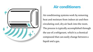 Air conditioners
Air conditioning systems work by removing
heat and moisture from indoor air and then
circulating cool, dry air back into the room.
The process is typically accomplished through
the use of a refrigerant, which is a chemical
compound that can easily change between a
liquid and a gas.
 