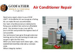 Air Conditioner Repair
Need some repairs done to your HVAC
UNIT? At Godfather AC we recognize a failing
AC can make life real uncomfortable.
Our team of professionals are dedicated to
fixing your problem fast and at an affordable
price. Our promise to you is we will fix
your unit fast and provide the highest level of
care possible.
Our technicians have gone through extensive
training and on the job training to make sure
we get it right the first time.
When you need repair work done right….CALL
GODFATHER HEATING AND AIR at 210-663-
2224.
Where Integrity matters
 