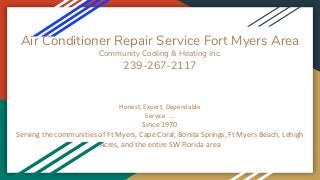 Air Conditioner Repair Service Fort Myers Area
Community Cooling & Heating Inc.
239-267-2117
Honest, Expert, Dependable
Service …
Since 1970
Serving the communities of Ft Myers, Cape Coral, Bonita Springs, Ft Myers Beach, Lehigh
Acres, and the entire SW Florida area
 