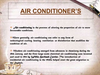 AIR CONDITIONER’S

 Air conditioning is the process of altering the properties of air to more
favourable conditions.

More generally, air conditioning can refer to any form of
technological cooling, heating, ventilation, or disinfection that modifies the
condition of air.

 Modern air conditioning emerged from advances in chemistry during the
19th century, and the first large-scale electrical air conditioning was invented
and used in 1911 by Willis Haviland Carrier. The introduction of
residential air conditioning in the 1920s helped start the great migration to
the Sunbelt.
 