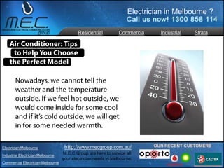 Electrician in Melbourne ?

                                           Residential          Commercia     Industrial   Strata
                                                                l




Electrician Melbourne               http://www.mecgroup.com.au/             OUR RECENT CUSTOMERS

Industrial Electrician Melbourne
                                   M.E.C Group are here to service all
                                   your electrician needs in Melbourne.
Commercial Electrician Melbourne
 
