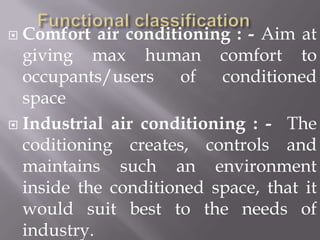 Functional classificationComfort air conditioning : - Aim at giving max human comfort to occupants/users of conditioned spaceIndustrial air conditioning : -  The coditioning creates, controls and maintains such an environment inside the conditioned space, that it would suit best to the needs of industry.