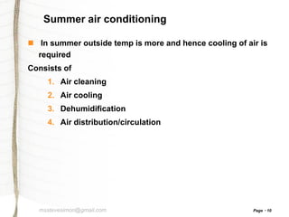 Summer air conditioning
 In summer outside temp is more and hence cooling of air is
required
Consists of
1. Air cleaning
2. Air cooling
3. Dehumidification
4. Air distribution/circulation

msstevesimon@gmail.com

Page

10

 