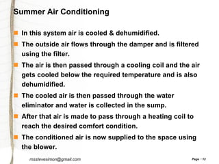 Summer Air Conditioning
 In this system air is cooled & dehumidified.
 The outside air flows through the damper and is filtered
using the filter.
 The air is then passed through a cooling coil and the air
gets cooled below the required temperature and is also
dehumidified.
 The cooled air is then passed through the water
eliminator and water is collected in the sump.
 After that air is made to pass through a heating coil to
reach the desired comfort condition.
 The conditioned air is now supplied to the space using
the blower.
msstevesimon@gmail.com

Page

12

 
