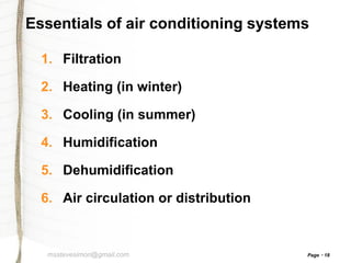Essentials of air conditioning systems
1. Filtration
2. Heating (in winter)

3. Cooling (in summer)
4. Humidification
5. Dehumidification
6. Air circulation or distribution

msstevesimon@gmail.com

Page

18

 