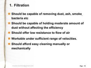 1. Filtration
 Should be capable of removing dust, ash, smoke,
bacteria etc
 Should be capable of holding moderate amount of
dust without affecting the efficiency
 Should offer low resistance to flow of air
 Workable under sufficient range of velocities.

 Should afford easy cleaning manually or
mechanically

msstevesimon@gmail.com

Page

19

 