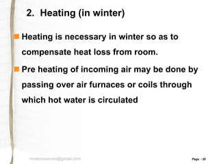 2. Heating (in winter)
 Heating is necessary in winter so as to
compensate heat loss from room.

 Pre heating of incoming air may be done by
passing over air furnaces or coils through
which hot water is circulated

msstevesimon@gmail.com

Page

20

 