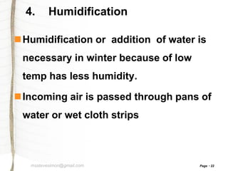 4.

Humidification

Humidification or addition of water is
necessary in winter because of low

temp has less humidity.
Incoming air is passed through pans of

water or wet cloth strips

msstevesimon@gmail.com

Page

22

 