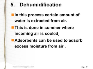 5. Dehumidification
In this process certain amount of
water is extracted from air.
This is done in summer where
incoming air is cooled.
Adsorbents can be used to adsorb
excess moisture from air .

msstevesimon@gmail.com

Page

23

 