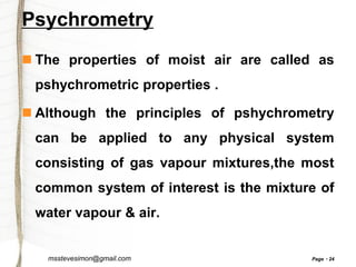 Psychrometry
 The properties of moist air are called as
pshychrometric properties .

 Although the principles of pshychrometry
can be applied to any physical system
consisting of gas vapour mixtures,the most
common system of interest is the mixture of
water vapour & air.

msstevesimon@gmail.com

Page

24

 