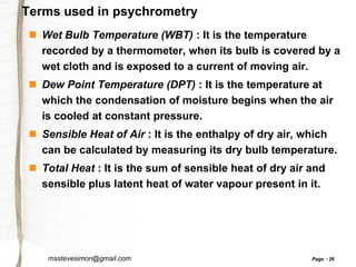 Terms used in psychrometry
 Wet Bulb Temperature (WBT) : It is the temperature
recorded by a thermometer, when its bulb is covered by a
wet cloth and is exposed to a current of moving air.
 Dew Point Temperature (DPT) : It is the temperature at
which the condensation of moisture begins when the air
is cooled at constant pressure.

 Sensible Heat of Air : It is the enthalpy of dry air, which
can be calculated by measuring its dry bulb temperature.
 Total Heat : It is the sum of sensible heat of dry air and
sensible plus latent heat of water vapour present in it.

msstevesimon@gmail.com

Page

26

 