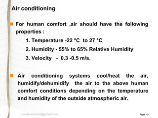 Air conditioning
 For human comfort ,air should have the following
properties :
1. Temperature -22 °C to 27 °C

2. Humidity - 55% to 65% Relative Humidity
3. Velocity - 0.3 -0.5 m/s.

 Air conditioning systems cool/heat the air,
humidify/dehumidify the air to the above human
comfort conditions depending on the temperature
and humidity of the outside atmospheric air.
msstevesimon@gmail.com

Page

3

 
