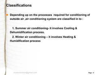 Classifications
 Depending up on the processes required for conditioning of
outside air ,air conditioning system are classified in to :
1. Summer air conditioning- it involves Cooling &
Dehumidification process.
2. Winter air conditioning – it involves Heating &
Humidification process

msstevesimon@gmail.com

Page

5

 