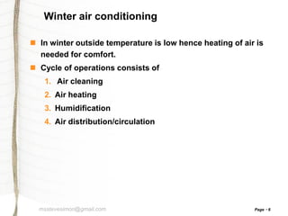 Winter air conditioning
 In winter outside temperature is low hence heating of air is
needed for comfort.
 Cycle of operations consists of
1. Air cleaning
2. Air heating
3. Humidification
4. Air distribution/circulation

msstevesimon@gmail.com

Page

6

 