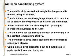 Winter air conditioning system
 The outside air is sucked in through the damper and is
filtered using an air filter.
 The air is then passed through a preheat coil to heat the
air to control the evaporation of water in the humidifier.
 Steam is mixed with the air in required quantity to
increase the humidity to 55% RH.
 The air is then passed through a reheat coil to bring it to
the comfort temperature of 22 °C.
 The conditioned air is then supplied to the conditioned
space by a blower.
 Cold polluted air is discharged out and outside air is
again sucked to repeat the cycle.
msstevesimon@gmail.com

Page

8

 