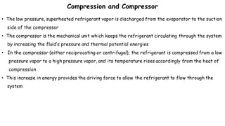 Compression and Compressor
• The low pressure, superheated refrigerant vapor is discharged from the evaporator to the suction
side of the compressor
• The compressor is the mechanical unit which keeps the refrigerant circulating through the system
by increasing the fluid’s pressure and thermal potential energies
• In the compressor (either reciprocating or centrifugal), the refrigerant is compressed from a low
pressure vapor to a high pressure vapor, and its temperature rises accordingly from the heat of
compression
• This increase in energy provides the driving force to allow the refrigerant to flow through the
system
 