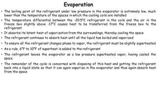 Evaporation
• The boiling point of the refrigerant under low pressure in the evaporator is extremely low, much
lower than the temperature of the spaces in which the cooling coils are installed
• The temperature differential between the -20.5°C refrigerant in the coils and the air in the
freeze box slightly above -17°C causes heat to be transferred from the freeze box to the
refrigerant
• It absorbs its latent heat of vaporization from the surroundings, thereby cooling the space
• The refrigerant continues to absorb heat until all the liquid has boiled and vaporized
• To ensure all the refrigerant changes phase to vapor, the refrigerant must be slightly superheated
• As a rule, 6°F to 10°F of superheat is added to the refrigerant
• The refrigerant leaves the evaporator as a low pressure superheated vapor, having cooled the
space
• The remainder of the cycle is concerned with disposing of this heat and getting the refrigerant
back into a liquid state so that it can again vaporize in the evaporator and thus again absorb heat
from the space
 