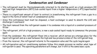 Condensation and Condenser
• The refrigerant must be thermodynamically returned to its starting point as a high pressure (10
bar) and high temperature (40°C) sub-cooled liquid from a higher temperature (-4°C) superheated
vapor
• There is a significant amount of heat to extract in transforming the refrigerant from a gas to a
liquid in the form of latent heat of condensation (LHC)
• Since this extraneous heat must be disposed, a heat exchanger is used to absorb the LHC and
discharge it overboard
• The heat removal from the refrigerant causes it to condense into a liquid at a constant pressure of
10 bar
• The refrigerant, still at a high pressure, is now a sub-cooled liquid ready to commence the process
again
• From the condenser, the refrigerant flows into a receiver, which serves as a storage place for the
liquid refrigerant and as a seal between the high and low pressure sides of the refrigerant loop
• From the receiver, the refrigerant returns to the expansion valve and the cycle begins again
• All refrigeration and air conditioning systems follow this simple process no matter what type of
refrigerant is used. The operating parameters will change, but it still is the same basic cycle.
 