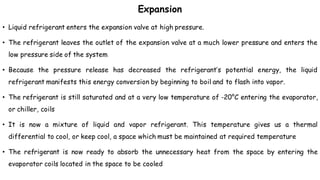 Expansion
• Liquid refrigerant enters the expansion valve at high pressure.
• The refrigerant leaves the outlet of the expansion valve at a much lower pressure and enters the
low pressure side of the system
• Because the pressure release has decreased the refrigerant’s potential energy, the liquid
refrigerant manifests this energy conversion by beginning to boil and to flash into vapor.
• The refrigerant is still saturated and at a very low temperature of -20°C entering the evaporator,
or chiller, coils
• It is now a mixture of liquid and vapor refrigerant. This temperature gives us a thermal
differential to cool, or keep cool, a space which must be maintained at required temperature
• The refrigerant is now ready to absorb the unnecessary heat from the space by entering the
evaporator coils located in the space to be cooled
 